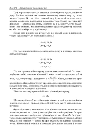 Урок № 3 • Прямолінійний рівномірний рух 17 
Цей вираз називають рівнянням рівномірного прямолінійного руху. За його допомогою, знаючи початкову координату x0 положення 1 (рис. 1) тіла і його швидкість у будь-який момент часу, можна визначити положення рухомого тіла. Права частина цієї формули — алгебраїчна сума, оскільки x0 і vxможуть бути додатними і від’ємними. Знак плюс відповідає руху в додатному напрямі осі Ox, знак мінус — у від’ємному. 
Якщо тіло рівномірно рухається по прямій лінії в площині, то цей рух описується системою рівнянь: 
x 
xvtyyvtxy=+ =+   00, . 
Під час прямолінійного рівномірного руху в просторі система набуде вигляду: 
x 
xvtyyvtzzvtxyz=+ =+ =+   000, , . 
Під час прямолінійного руху уздовж координатної осі Ox шлях дорівнює зміні значень кінцевої і початкової координат, тобто sxx=−21, тому модуль швидкості vxxt= −21. Отже, швидкість прямолінійного рівномірного руху чисельно дорівнює зміні координати за одиницю часу. Вона показує, як швидко змінюється координата x положення матеріальної точки. 
Рівняння шляху прямолінійного рівномірного руху: 
s 
vt=. 
Шлях, пройдений матеріальною точкою у разі прямолінійного рівномірного руху, прямо пропорційний часу руху і завжди збільшується. 
Функціональну залежність між кінематичними величинами можна виражати не тільки у вигляді рівнянь, але й графічно. Як приклад розглянемо графік шляху рівномірного руху (рис. 2). Використаємо прямокутну систему числових осей, відкладаючи по осі абсцис час, а по осі ординат — шлях. Графік будують на підставі рівняння svt=. Незалежній змінній t надають довільних значень і визна  