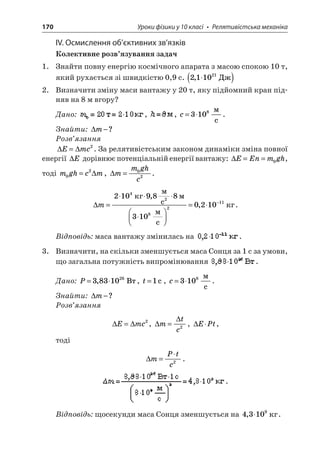 170 Уроки фізики у 10 класі • Релятивістська механіка 
ІV. Осмислення об’єктивних зв’язків 
Колективне розв’язування задач 
1. Знайти повну енергію космічного апарата з масою спокою 10 т, який рухається зі швидкістю 0,9 с. 211021,() 
2. Визначити зміну маси вантажу у 20 т, яку підйомний кран підняв на 8 м вгору? 
Дано: , , c=3108 c. 
Знайти: m−? 
Розв’язання 
 
Emc=2. За релятивістським законом динаміки зміна повної енергії E дорівнює потенціальній енергії вантажу: EEnmgh==0, тоді mghcm02=, mmghc=02. 
 
m=   =− 210988100210428211  c  3  c  , ,. 
Відповідь: маса вантажу змінилась на . 
3. Визначити, на скільки зменшується маса Сонця за 1 с за умови, що загальна потужність випромінювання . 
Дано: P=3831026,, t=1c, c=3108 c. 
Знайти: m−? 
Розв’язання 
 
Emc=2,  mtc=2, EPt, 
тоді 
 
mPtc= 2. . 
Відповідь: щосекунди маса Сонця зменшується на 43109,.  