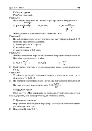 Урок № 3 • Маса 171 
Робота в групах 
Розв’язати задачі. 
Група № 1 
1. Позначимо масу тіла m. Укажіть усі правильні твердження. 
а) ; б) ; в) pmvvc= −122. 
2. Чому дорівнює повна енергія тіла масою 1 кг? 
Група № 2 
1. Як змінюється енергія частинки під час руху зі швидкістю 0,9 с? Вкажіть правильну відповідь. 
а) Збільшується в 2,3 раза; 
б) не змінюється; 
в) зменшується в 2,3 раза. 
Група № 3 
1. Який із наведених виразів являє собою енергію спокою системи? Вкажіть правильну відповідь. 
а) mcmv02022+; б) mc02; в) mvc022. 
2. Знайти кінетичну енергію електрона, що рухається зі швидкістю 0,6 с. 
Група № 4 
1. У скільки разів збільшується енергія частинки під час руху зі швидкістю 0,99 с? 
2. На скільки змінюється маса 1 кг льоду під час його плавлення? Питома теплота плавлення льоду . 
V. Підсумки уроку 
Міні-виступ «Моє відкриття на сьогодні»: учні висловлюються про відкриття, яке вони зробили для себе на занятті. 
VI. Домашнє завдання 
1. Опрацювати відповідний параграф; повторити вивчений матеріал попередніх тем. 
2. Виконати № 9.7, 9.8-Г.  