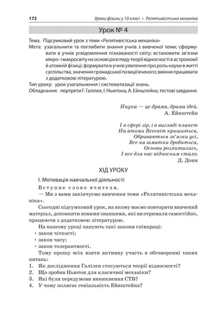 172 Уроки фізики у 10 класі • Релятивістська механіка 
Урок № 4 
Тема. Підсумковий урок з теми «Релятивістська механіка» 
Мета: узагальнити та поглибити знання учнів з вивченої теми; сформувати в учнів усвідомлення пізнаваності світу; встановити зв’язки мікро- і макросвіту на основі розгляду теорії відносності в астрономії й атомній фізиці; формувати в учнів уявлення про роль науки в житті суспільства, значення громадської позиції вченого; вміння працювати з додатковою літературою. 
Тип уроку: урок узагальнення і систематизації знань. 
Обладнання: портрети Г. Галілея, І. Ньютона, А. Ейнштейна, тестові завдання. 
Наука — це драма, драма ідей. 
А. Ейнштейн 
І в сфері зір, і в вигляді планет 
На атоми Всесвіт кришиться, 
Обриваються зв’язки усі, 
Все на шматки дробиться, 
Основи розхитались, 
І все для нас відносним стало. 
Д. Донн 
ХІД УРОКУ 
І. Мотивація навчальної діяльності 
Вступне слово вчителя. 
— Ми з вами закінчуємо вивчення теми «Релятивістська механіка ». 
Сьогодні підсумковий урок, на якому маємо повторити вивчений матеріал, доповнити новими знаннями, які ви отримали самостійно, працюючи з додатковою літературою. 
На нашому уроці панують такі закони співпраці: 
• закон чіткості; 
• закон часу; 
• закон толерантності. 
Тому прошу всіх взяти активну участь в обговоренні таких питань: 
1. Як дослідження Галілея стосуються теорії відносності? 
2. Що зробив Ньютон для класичної механіки? 
3. Які були передумови виникнення СТВ? 
4. У чому полягає геніальність Ейнштейна?  