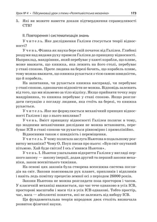 Урок № 4 • Підсумковий урок з теми «Релятивістська механіка» 173 
5. Які ви можете навести докази підтвердження справедливості СТВ? 
ІІ. Повторення і систематизація знань 
Учитель. Яке дослідження Галілея стосується теорії відносності? 
Учень. Фізика як наука бере свій початок від Галілея. Глибокі роздуми над видами руху привели Галілея до принципу відносності. Наприклад, мандрівник, який перебуває у каюті корабля, що пливе, може вважати, що книжка, яка лежить на його столі, перебуває у стані спокою. Проте людина на березі бачить, що корабель пливе, тому можна вважати, що книжка рухається з тією самою швидкістю, що й корабель. 
На запитання, чи рухається книжка насправді, чи перебуває у стані спокою, однозначно відповісти не можна. Відповідь залежить від того, що ми візьмемо за тіло відліку. Якщо прийняти точку зору мандрівника, то книжка перебуває у стані спокою. Якщо розглядати ситуацію з погляду людини, яка стоїть на березі, то книжка рухається. 
Учитель. Яке же формулюється механічний принцип відносності Галілея і що з нього випливає? 
Учень. Зміст принципу відносності Галілея полягає в тому, що жодними механічними дослідами не можна встановити, перебуває ІСВ в стані спокою чи рухається рівномірно і прямолінійно. 
Відносними також є швидкість і переміщення. 
Учитель. У чому полягала заслуга Ньютона в подальшому розвитку механіки? Чому О. Поуп писав про нього: «Був світ окутаний пітьмою. Хай буде світло! І ось з’явився Ньютон». 
Учень. І. Ньютон узагальнив відкриття Галілея у вигляді першого закону — закону інерції, додав другий та перший закони механіки, закон всесвітнього тяжіння. 
На основі цих законів була створена всеосяжна система поглядів на світ. Закони пояснювали рух планет, припливів і відпливів і навіть ледь помітну прецесію земної осі з періодом 26000 років. 
Закони Ньютона не можна розглядати поза простором і часом. У класичній механіці вважається, що час тече однаково в усіх ІСВ, просторові масштаби і маси тіл в усіх ІСВ однакові. Тобто простір, час, маса — абсолютні поняття, які не залежать від вибору ІСВ. 
Ця фундаментальна теорія впродовж двох століть визначала розвиток фізичної науки.  