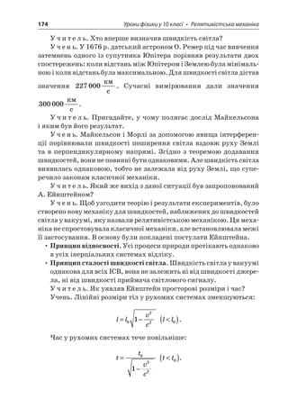 174 Уроки фізики у 10 класі • Релятивістська механіка 
Учитель. Хто вперше визначив швидкість світла? 
Учень. У 1676 р. датський астроном О. Ремер під час вивчення затемнень одного із супутника Юпітера порівняв результати двох спостережень: коли відстань між Юпітером і Землею була мінімальною і коли відстань була максимальною. Для швидкості світла дістав значення 227000  c. Сучасні вимірювання дали значення 300000  c. 
Учитель. Пригадайте, у чому полягає дослід Майкельсона і яким був його результат. 
Учень. Майкельсон і Морлі за допомогою явища інтерференції порівнювали швидкості поширення світла вздовж руху Землі та в перпендикулярному напрямі. Згідно з теоремою додавання швидкостей, вони не повинні бути однаковими. Але швидкість світла виявилась однаковою, тобто не залежала від руху Землі, що суперечило законам класичної механіки. 
Учитель. Який же вихід з даної ситуації був запропонований А. Ейнштейном? 
Учень. Щоб узгодити теорію і результати експериментів, було створено нову механіку для швидкостей, наближених до швидкостей світла у вакуумі, яку назвали релятивістською механікою. Ця механіка не спростовувала класичної механіки, але встановлювала межі її застосування. В основу були покладені постулати Ейнштейна. 
• Принцип відносності. Усі процеси природи протікають однаково в усіх інерціальних системах відліку. 
• Принцип сталості швидкості світла. Швидкість світла у вакуумі однакова для всіх ІСВ, вона не залежить ні від швидкості джерела, ні від швидкості приймача світлового сигналу. 
Учитель. Як уявляв Ейнштейн просторові розміри і час? 
Учень. Лінійні розміри тіл у рухомих системах зменшуються: 
l 
lvc=−0221 ll()0. 
Час у рухомих системах тече повільніше: 
t 
tvc= − 0221 tt()0.  