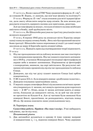 Урок № 4 • Підсумковий урок з теми «Релятивістська механіка» 175 
Учитель. Якою є маса в СТВ? Чому знаменита формула Emc=2, за словами М. Борна, «є ланкою, що пов’язує фізику та політику?» 
Учень. Формула Emc=2 стала основою для всієї ядерної фізики, дала змогу обчислити енергію ядер атомів. За нею можна розрахувати кількість ядерного палива для криголама, реактора. 
Але ця сама формула вказує, скільки атомного палива необхідно вмістити в бомбу, щоб зруйнувати місто. 
Учитель. Як Ейнштейн реагував на трагічну реалізацію свого великого відкриття? 
Учень. 6 серпня 1945 року на японське місто Хіросіму американці скинули першу атомну бомбу . Весь світ був вражений масштабами трагедії. Ейнштейн тяжко переживав ці події і до самої смерті закликав до миру й боротьби проти атомної війни. 
Учитель. Наведіть приклад підтвердження теорії відносності. 
Учень: 
1. Під час проходження світла поблизу великих мас має спостерігатися викривлення променів. Під час повного сонячного затемнення в 1919 р. учасники Міжнародної експедиції сфотографували зоряне небо в момент затемнення. Порівнюючи ці фотографії з попередніми, виявили, що зорі змістилися. Це результат зміщення світлових променів від зір під час проходження їх поблизу Сонця. 
2. Доведено, що під час руху планет навколо Сонця їхні орбіти повертаються. 
3. У 30-ті роки ХХ ст. було відкрито явище «розбігання галактик». 
4. Доведено існування гравітаційних хвиль. 
5. У верхніх шарах атмосфери Землі під впливом космічних променів утворюються -мезони, які живуть протягом дуже короткого часу — 2108−c. Отже, якщо -мезон летітиме навіть зі швидкістю, близькою до швидкості світла, то за цей час він встигне пролетіти не більше 6 м. Але ці частини були виявлені біля поверхні Землі, пролетівши, не розпадаючись, відстань понад 30 км. Це можна пояснити лише уповільненням часу. 
ІІІ. Перевірка знань 
Самостійна робота. Прийом «На смак і колір». Учні вибирають той рівень, що їм під силу. 
Початковий рівень 
1. Два автомобілі рухаються в одному й тому самому напрямі зі швидкостями v1 і v2 відносно поверхні Землі. Чому дорівнює  