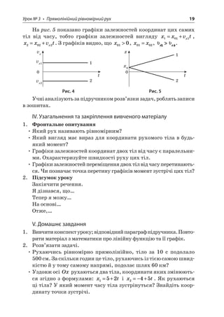 Урок № 3 • Прямолінійний рівномірний рух 19 
На рис. 5 показано графіки залежностей координат цих самих тіл від часу, тобто графіки залежностей вигляду xxvtx1011=+, xxvtx2022=+. З графіків видно, що x010, xx0102=, . 
tvxvx1vx2012 txx0012 
Рис. 4 Рис. 5 
Учні аналізують за підручником розв’язки задач, роблять записи в зошитах. 
ІV. Узагальнення та закріплення вивченого матеріалу 
1. Фронтальне опитування 
• Який рух називають рівномірним? 
• Який вигляд має вираз для координати рухомого тіла в будь- який момент? 
• Графіки залежностей координат двох тіл від часу є паралельними. Охарактеризуйте швидкості руху цих тіл. 
• Графіки залежностей переміщення двох тіл від часу перетинаються. Чи позначає точка перетину графіків момент зустрічі цих тіл? 
2. Підсумок уроку 
Закінчити речення. 
Я дізнався, що… 
Тепер я можу… 
На основі… 
Отже,… 
V. Домашнє завдання 
1. Вивчити конспект уроку; відповідний параграф підручника. Повторити матеріал з математики про лінійну функцію та її графік. 
2. Розв’язати задачі. 
• Рухаючись рівномірно прямолінійно, тіло за 10 с подолало 500 см. За скільки годин це тіло, рухаючись із тією самою швидкістю й у тому самому напрямі, подолає шлях 60 км? 
• Уздовж осі Ox рухаються два тіла, координати яких змінюються згідно з формулами: xt152=+ і xt245=−+. Як рухаються ці тіла? У який момент часу тіла зустрінуться? Знайдіть координату точки зустрічі.  