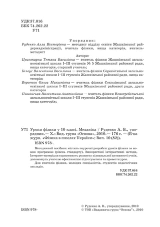 УДК 37.016 
ББК 74.262.22 
У71 
© Руденко А. В., упорядкування, 2010 
© ТОВ «Видавнича група “Основа”», 2010 
ISBN 978- 
У71 Уроки фізики у 10 класі. Механіка / Руденко А. В., упорядник.— Х.: Вид. група «Основа», 2010.— 176 с. — (Б-ка журн. «Фізика в школах України»; Вип. 10 (82)). 
ISBN 978-. 
Методичний посібник містить поурочні розробки уроків фізики за новою програмою (рівень стандарту). Використані інтерактивні методи, Інтернет-матеріали сприятимуть розвитку пізнавальної активності учнів, допоможуть учителю ефективніше підготуватися та провести урок. 
Для вчителів фізики, молодих спеціалістів, студентів педагогічних закладів. 
УДК 37.016 
ББК 74.262.22 
Упорядник: 
Руденко Алла Вікторівна — методист відділу освіти Жашківської райдержадміністрації, вчитель фізики, вища категорія, вчитель- методист 
Автори: 
Цвинтарна Тетяна Василівна — вчитель фізики Жашківської загальноосвітньої школи І–ІІІ ступенів № 5 Жашківської районної ради, вища категорія, старший учитель; 
Білоус Валентина Василівна — вчитель фізики Сорокотязької загальноосвітньої школи І–ІІІ ступенів Жашківської районної ради, вища категорія; 
Борсенко Ольга Микитівна — вчитель фізики Соколівської загальноосвітньої школи І–ІІІ ступенів Жашківської районної ради, друга категорія 
Пишінська Валентина Анатоліївна — вчитель фізики Новогребельської загальноосвітньої школи І–ІІІ ступенів Жашківської районної ради, вища категорія;  