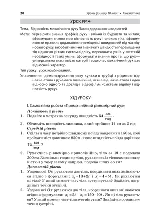 20 Уроки фізики у 10 класі • Кінематика 
Урок № 4 
Тема. Відносність механічного руху. Закон додавання швидкостей 
Мета: перевірити знання графіків руху і вміння їх будувати та читати; сформувати знання про відносність руху і спокою тіла, сформулювати правило додавання переміщень і швидкостей під час відносного руху, виробити вміння визначати швидкість і переміщення тіл відносно різних систем відліку, переконати учнів у життєвій необхідності таких умінь; сформувати знання про те, що рух — універсальна властивість матерії і водночас механічний рух має відносний характер. 
Тип уроку: урок комбінований. 
Унаочнення: демонстрування руху кульки в трубці з рідиною відносно стола і рухомого покажчика, візків відносно стола і один відносно одного та дослідів відеофільм «Системи відліку і відносність руху». 
ХІД УРОКУ 
І. Самостійна робота «Прямолінійний рівномірний рух» 
Початковий рівень 
1. Подайте в метрах за секунду швидкість 54  . 
2. Обчисліть швидкість лижника, який пройшов 14 км за 2 год. 
Середній рівень 
1. Скільки часу потрібно швидкому поїзду завдовжки 150 м, щоб проїхати міст довжиною 850 м, якщо швидкість поїзда дорівнює ? 
2. Рухаючись рівномірно прямолінійно, тіло за 10 с подолало 200 см. За скільки годин це тіло, рухаючись із тією самою швидкістю й у тому самому напрямі, подолає шлях 36 км? 
Достатній рівень 
1. Уздовж осі Ox рухаються два тіла, координати яких змінюються згідно з формулами: xt1102=+ і xt245=+. Як рухаються ці тіла? У який момент часу тіла зустрінуться? Знайдіть координату точки зустрічі. 
2. Уздовж осі Ox рухаються два тіла, координати яких змінюються згідно з формулами: xt15= і xt215010=−. Як ці тіла рухаються? У який момент часу тіла зустрінуться? Знайдіть координату точки зустрічі.  
