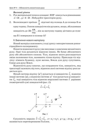 Урок № 4 • Відносність механічного руху 21 
Високий рівень 
1. Рух матеріальної точки в площині XOY описується рівняннями: xt=2, yt=−42. Побудуйте траєкторію руху. 
2. Велосипедист проїхав 34 відстані від селища А до селища Б за одну годину. З якою швидкістю він рухався, якщо, збільшивши швидкість до 25  , він за наступну годину дістався до селища Б і повернувся в селище А? 
II. Вивчення нового матеріалу 
Новий матеріал пояснюють у ході уроку з використанням демонстраційного експерименту. 
Поняття відносності руху уже випливає з означення механічного руху. Одні тіла рухаються відносно інших. Не буває абсолютного руху або абсолютного спокою. Тіло, відносно якого розглядається зміна положення тіла, називають тілом відліку. Приклади тіл відліку: кімната будинку, купе вагона, Земля для руху супутника, Сонце для руху Землі. 
Відносність руху означає, що координати тіла, швидкість, вид траєкторії залежать від того, відносно якої системи відліку розглядається рух. 
Нехай система відліку ()a рухається зі швидкістю rv1 відносно іншої системи a(), а відносно системи a тіло рухається зі швидкістю rv2, тоді швидкість тіла відносно нерухомої системи rv дорівнює геометричній сумі швидкостей (рис. 1): 
r 
rrvvv=+12 
v1v2xOyazx1Oy1a z1 
Рис. 1 
Сукупність виразів rrrvvv=+12, xxvt=+12; yy=1; ; aa= називається перетвореннями Галілея.  