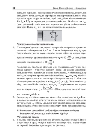 24 Уроки фізики у 10 класі • Кінематика 
віддаляє від нього, найкоротший час переправи не залежить від швидкості течії. А от для переправи найкоротшим шляхом слід тримати курс угору за течією, щоб швидкість відносно берега була перпендикулярною до берега. Оскільки vv (див. рисунок), течія заважає перепливти річку найкоротшим шляхом. Якщо vv, то така переправа неможлива. 
Розв’язування розрахункових задач 
1. Пасажир поїзда помітив, що дві зустрічні електрички промчали повз нього з інтервалом t16=. З яким інтервалом часу t2 проїхали ці електрички повз станцію, якщо поїзд, на якому перебуває пасажир, рухався зі швидкістю , а швидкість кожної з електричок v260= ? 
Розв’язання. Знайдемо відстань між електричками у двох системах відліку — у системі відліку «поїзд», зв’язаній із пасажиром, і в системі відліку, зв’язаній зі станцією. У системі відліку «поїзд» електрички рухаються зі швидкістю . Оскільки вони проходять повз пасажира з інтервалом часу t1, відстань між електричками дорівнює svtvvt==+()1121. У системі ж відліку, пов’язаній зі станцією, svv=12. Прирівнюючи два вирази для s, одержуємо: tvvtv21212= +(). Підставляючи числові дані, знаходимо . 
2. Ескалатор підіймає людину, яка стоїть на ньому, за , а якщо людина йде вгору зупиненим ескалатором, на підняття витрачається t23=. Скільки часу знадобиться на підняття, якщо людина йтиме вгору по ескалатору, який рухається вгору? 
III. Виконання самостійної роботи «Додавання переміщень і швидкостей, перехід в інші системи відліку» 
Початковий рівень 
1. З полиці вагона, що рівномірно рухається, падає яблуко. Якою є траєкторія руху яблука відносно спостерігача, який стоїть на пероні? Зобразіть траєкторію на рисунку.  