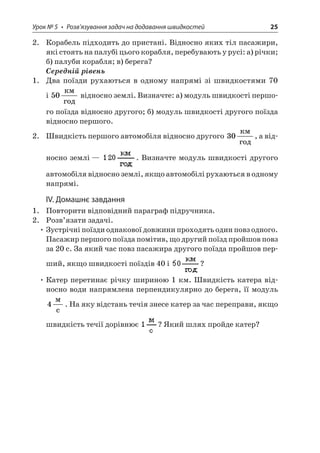 Урок № 5 • Розв’язування задач на додавання швидкостей 25 
2. Корабель підходить до пристані. Відносно яких тіл пасажири, які стоять на палубі цього корабля, перебувають у русі: а) річки; б) палуби корабля; в) берега? 
Середній рівень 
1. Два поїзди рухаються в одному напрямі зі швидкостями 70 і 50  відносно землі. Визначте: а) модуль швидкості першого поїзда відносно другого; б) модуль швидкості другого поїзда відносно першого. 
2. Швидкість першого автомобіля відносно другого 30  , а відносно землі — . Визначте модуль швидкості другого автомобіля відносно землі, якщо автомобілі рухаються в одному напрямі. 
IV. Домашнє завдання 
1. Повторити відповідний параграф підручника. 
2. Розв’язати задачі. 
• Зустрічні поїзди однакової довжини проходять один повз одного. Пасажир першого поїзда помітив, що другий поїзд пройшов повз за 20 с. За який час повз пасажира другого поїзда пройшов перший, якщо швидкості поїздів 40 і ? 
• Катер перетинає річку шириною 1 км. Швидкість катера відносно води напрямлена перпендикулярно до берега, її модуль 4  c. На яку відстань течія знесе катер за час переправи, якщо швидкість течії дорівнює ? Який шлях пройде катер?  