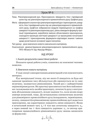 26 Уроки фізики у 10 класі • Кінематика 
Урок № 6 
Тема. Рівноприскорений рух. Прискорення. Швидкість тіла і пройдений шлях під час рівноприскореного прямолінійного руху. Графіки руху 
Мета: сформувати знання про рівноприскорений рух і прискорення, швидкість тіла і пройдений шлях під час рівноприскореного прямолінійного руху, графічне зображення модуля переміщення на графіку швидкості в рівноприскореному русі, умінь виводити формулу проекції переміщення; виробляти вміння обчислювати прискорення, знаходити проекцію миттєвої швидкості за проекціями початкової швидкості і прискоренням; формувати відповідні знання і вміння щодо розв’язання основної задачі механіки. 
Тип уроку: урок вивчення нового навчального матеріалу. 
Унаочнення: демонстрування рівноприскореного прямолінійного руху, ППЗ «Фізика‑9» від «Квазар-Мікро». 
ХІД УРОКУ 
І. Аналіз результатів самостійної роботи 
Показати кращі роботи учнів, спинитись на поясненні типових помилок. 
ІІ. Вивчення нового матеріалу 
У ході лекції з використанням демонстрацій учні конспектують матеріал. 
Рух матеріальної точки, під час якого її швидкість за будь-які однакові проміжки часу збільшується або зменшується на ту саму величину, називається рівнозмінним. Такий рух є найпростішим нерівномірним рухом. На практиці трапляються такі його наближення: гальмування всіх засобів транспорту, початок їх руху з поступовим збільшенням швидкості, вільне падіння тіл, коли вплив опору повітря незначний, тощо. До встановлених кінематичних величин для рівномірного прямолінійного руху (координати, переміщення, шляху, швидкості) в рівнозмінному прямолінійному русі додається прискорення, що характеризує швидкість зміни швидкості. Якщо в початковий момент часу t01= тіло має початкову швидкість v0, а через певний час t його швидкість дорівнює vt, то вектор прискорення прямолінійного рівнозмінного руху можна визначити за формулою: 
r 
rravvtt= −0.  