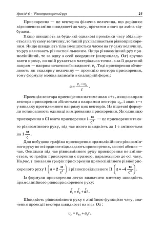 Урок № 6 • Рівноприскорений рух 27 
Прискорення — це векторна фізична величина, що дорівнює відношенню зміни швидкості до часу, протягом якого ця зміна відбулася. 
Якщо швидкість за будь-які однакові проміжки часу збільшується на ту саму величину, то такий рух називається рівноприскореним. Якщо швидкість тіла зменшується часом на ту саму величину, то рух називають рівносповільненим. Якщо рівнозмінний рух прямолінійний, то за одну з осей координат (наприклад, Ox) зручно взяти пряму, по якій рухається матеріальна точка, а за її додатний напрям — напрям початкової швидкості v0. Тоді прискорення обчислюють як скалярну величину — проекцію вектора прискорення, тому формулу можна записати в скалярній формі: 
a 
vvtt= −0. 
Проекція вектора прискорення матиме знак «+», якщо напрям вектора прискорення збігається з напрямом вектора v0, і знак «–» у випадку протилежного напряму цих векторів. На підставі формули встановлюють одиниці вимірювання прискорення. Як одиницю прискорення в СI взято прискорення — це прискорення такого рівнозмінного руху, під час якого швидкість за 1 с змінюється на . 
Для побудови графіка прискорення прямолінійного рівнозмінного руху по осі ординат відкладають прискорення, а по осі абсцис — час. Оскільки під час рівнозмінного руху прискорення не змінюється, то графік прискорення є прямою, паралельною до осі часу. На рис. 1 показано графік прискорення прямолінійного рівноприскореного руху I a=  22  c і рівносповільненого II . 
Із формули прискорення легко визначити миттєву швидкість прямолінійного рівноприскореного руху: 
r 
rrvvatt=+0. 
Швидкість рівнозмінного руху є лінійною функцією часу, значення проекції вектора швидкості на вісь Ox: 
v 
vatxxx=+0.  