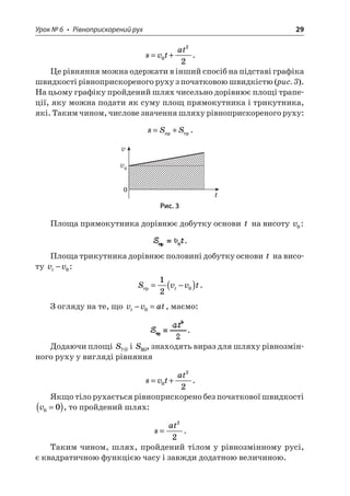 Урок № 6 • Рівноприскорений рух 29 
s 
vtat=+022. 
Це рівняння можна одержати в інший спосіб на підставі графіка швидкості рівноприскореного руху з початковою швидкістю (рис. 3). На цьому графіку пройдений шлях чисельно дорівнює площі трапеції, яку можна подати як суму площ прямокутника і трикутника, які. Таким чином, числове значення шляху рівноприскореного руху: 
s 
SS=+. 
vv0t0 
Рис. 3 
Площа прямокутника дорівнює добутку основи t на висоту v0: . 
Площа трикутника дорівнює половині добутку основи t на висоту vvt−0: 
S 
vvtt=−()120. 
З огляду на те, що vvatt−=0, маємо: . 
Додаючи площі S?@ і SB@, знаходять вираз для шляху рівнозмінного руху у вигляді рівняння 
s 
vtat=+022. 
Якщо тіло рухається рівноприскорено без початкової швидкості v00=(), то пройдений шлях: 
s 
at= 22. 
Таким чином, шлях, пройдений тілом у рівнозмінному русі, є квадратичною функцією часу і завжди додатною величиною.  