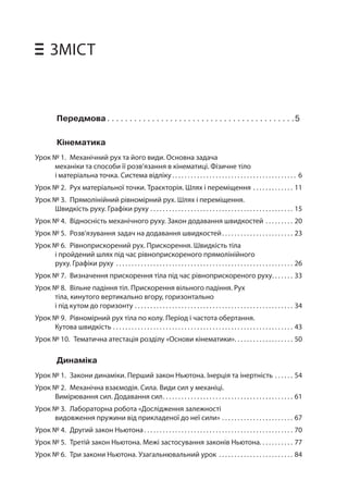 ЗМІСТ 
Передмова. 5 
Кінематика 
Урок № 1. Механічний рух та його види. Основна задача механіки та способи її розв’язання в кінематиці. Фізичне тіло і матеріальна точка. Система відліку. . .6 
Урок № 2. Рух матеріальної точки. Траєкторія. Шлях і переміщення. . .11 
Урок № 3. Прямолінійний рівномірний рух. Шлях і переміщення. Швидкість руху. Графіки руху. . .15 
Урок № 4. Відносність механічного руху. Закон додавання швидкостей. . .20 
Урок № 5. Розв’язування задач на додавання швидкостей. . .23 
Урок № 6. Рівноприскорений рух. Прискорення. Швидкість тіла і пройдений шлях під час рівноприскореного прямолінійного руху. Графіки руху. . .26 
Урок № 7. Визначення прискорення тіла під час рівноприскореного руху. . .33 
Урок № 8. Вільне падіння тіл. Прискорення вільного падіння. Рух тіла, кинутого вертикально вгору, горизонтально 
і під кутом до горизонту. . .34 
Урок № 9. Рівномірний рух тіла по колу. Період і частота обертання. Кутова швидкість. . .43 
Урок № 10. Тематична атестація розділу «Основи кінематики». .50 
Динаміка 
Урок № 1. Закони динаміки. Перший закон Ньютона. Інерція та інертність. . .54 
Урок № 2. Механічна взаємодія. Сила. Види сил у механіці. Вимірювання сил. Додавання сил. . .61 
Урок № 3. Лабораторна робота «Дослідження залежності видовження пружини від прикладеної до неї сили». .67 
Урок № 4. Другий закон Ньютона. . .70 
Урок № 5. Третій закон Ньютона. Межі застосування законів Ньютона. . . . . . . . . . . 77 
Урок № 6. Три закони Ньютона. Узагальнювальний урок. . .84  
