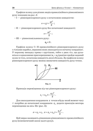 30 Уроки фізики у 10 класі • Кінематика 
Графіки шляху для різних видів прямолінійного рівнозмінного руху показано на рис. 4: 
• І — рівноприскореного руху з початковою швидкістю: 
s 
vtat=+022; 
• ІІ — рівноприскореного руху без початкової швидкості: 
s 
at= 22; 
• ІІІ — рівносповільненого руху: . 
Графіки шляху І і ІІ прямолінійного рівноприскореного руху є гілками парабол, вершини яких знаходяться в початку координат. У першому випадку крива є крутішою, тобто з двох тіл, що рухаються з однаковими прискореннями (aa12=) раніше пройде заданий шлях те тіло, початкова швидкість якого більша. За графіком шляху рівноприскореного руху можна визначити швидкість руху точки. 
Рис. 4 
Проекція переміщення під час рівноприскореного руху: 
s 
vtatxxx=+022. 
Для знаходження координати x точки в будь-який момент часу t потрібно до початкової координати x0 додати проекцію вектора переміщення на вісь Ox (рис. 5): 
x 
xsx=+0, xxvtatxx=++0022. 
Цей вираз називають рівнянням рівнозмінного прямолінійного руху (кінематичний закон цього руху).  