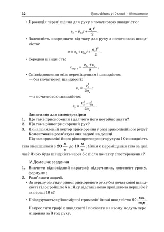 32 Уроки фізики у 10 класі • Кінематика 
• Проекція переміщення для руху з початковою швидкістю: 
s 
vtatxxx=+022. 
• Залежність координати від часу для руху з початковою швидкістю: 
x 
xvtatxx=++0022. 
• Середня швидкість: 
v 
vvxxxcep.= +02. 
• Співвідношення між переміщенням і швидкістю: 
— без початкової швидкості: 
s 
vaxxx= 22; 
— з початковою швидкістю: 
s 
vvaxxxx= −2022. 
Запитання для самоперевірки 
1. Що таке прискорення і для чого його потрібно знати? 
2. Що таке рівноприскорений рух? 
3. Як напрямлений вектор прискорення у разі прямолінійного руху? 
Коментоване розв’язування задачі на дошці 
Під час прямолінійного рівноприскореного руху за 10 с швидкість тіла зменшилася з 20  c до 10  c. Яким є переміщення тіла за цей час? Якою була швидкість через 5 с після початку спостереження? 
IV. Домашнє завдання 
1. Вивчити відповідний параграф підручника, конспект уроку, формули; 
2. Розв’язати задачі. 
• За першу секунду рівноприскореного руху без початкової швидкості тіло пройшло 5 м. Яку відстань воно пройшло за перші 3 с? за перші 10 с? 
• Поїзд рухається рівномірно і прямолінійно зі швидкістю . Накреслити графік швидкості і показати на ньому модуль переміщення за 3 год руху.  