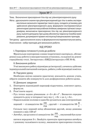 Урок № 7 • Визначення прискорення тіла під час рівноприскореного руху 33 
Урок № 7 
Тема. Визначення прискорення тіла під час рівноприскореного руху 
Мета: удосконалити знання про рівноприскорений рух тіла та вмінь експериментально визначати параметри такого руху, складати установку для здійснення рівноприскореного руху; формувати експериментальні уміння користуватися масштабною лінійкою, вимірною стрічкою і секундоміром, визначаючи прискорення тіла під час рівноприскореного руху; оцінити допущену при цьому абсолютну і відносну похибки вимірювання, дотримувати правил експлуатації вищеназваних приладів. 
Тип уроку: удосконалення знань та формування експериментальних вмінь. 
Унаочнення: набір приладів для виконання роботи. 
ХІД УРОКУ 
І. Перевірка готовності учнів до роботи 
Фронтальне повторення з ними теоретичного матеріалу, обговорення ходу роботи із використанням установки, складеної на демонстраційному столі. Інструктаж з БЖД (інструкція з ОП № 6). 
ІІ. Виконання роботи 
Учні виконують роботу відповідно до інструкції, а вчитель здійснює індивідуальний поетапний контроль, робить у себе відповідні помітки. 
ІІІ. Підсумок уроку 
Необхідно якісно оцінити практичну діяльність деяких учнів, зібрати зошити або повернути їх для дооформлення роботи вдома. 
IV. Домашнє завдання 
1. Повторити відповідний параграф підручника, конспект уроку, формули. 
2. Розв’язати задачі. 
• Рух точки задано рівнянням xAtt=++52. Визначте середню швидкість руху в інтервалі часу від tx=2c с до t25=c. 
• Паралельними коліями в один бік рухаються два електропоїзди: перший — зі швидкістю 54  , другий — зі швидкістю 10  c. Скільки часу перший поїзд обганятиме другий, якщо довжина кожного з них 150 м? 
• Автобус, що рухався зі швидкістю 54  , змушений був зупинитися впродовж 3 с. Знайдіть проекцію прискорення автобуса і довжину гальмівного шляху, вважаючи прискорення сталим.  