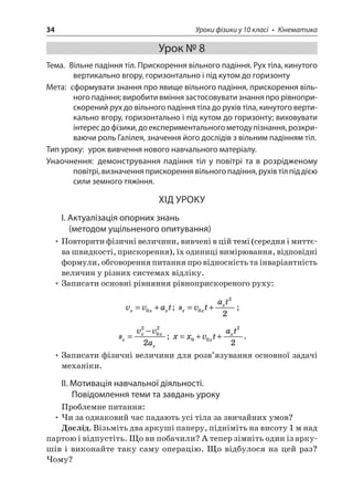 34 Уроки фізики у 10 класі • Кінематика 
Урок № 8 
Тема. Вільне падіння тіл. Прискорення вільного падіння. Рух тіла, кинутого вертикально вгору, горизонтально і під кутом до горизонту 
Мета: сформувати знання про явище вільного падіння, прискорення вільного падіння; виробити вміння застосовувати знання про рівноприскорений рух до вільного падіння тіла до рухів тіла, кинутого вертикально вгору, горизонтально і під кутом до горизонту; виховувати інтерес до фізики, до експериментального методу пізнання, розкриваючи роль Галілея, значення його дослідів з вільним падінням тіл. 
Тип уроку: урок вивчення нового навчального матеріалу. 
Унаочнення: демонстрування падіння тіл у повітрі та в розрідженому повітрі, визначення прискорення вільного падіння, рухів тіл під дією сили земного тяжіння. 
ХІД УРОКУ 
І. Актуалізація опорних знань 
(методом ущільненого опитування) 
• Повторити фізичні величини, вивчені в цій темі (середня і миттєва швидкості, прискорення), їх одиниці вимірювання, відповідні формули, обговорення питання про відносність та інваріантність величин у різних системах відліку. 
• Записати основні рівняння рівноприскореного руху: 
v 
vatxxx=+0; svtatxxx=+022; 
s 
vvaxxxx= −2022; xxvtatxx=++0022. 
• Записати фізичні величини для розв’язування основної задачі механіки. 
ІІ. Мотивація навчальної діяльності. Повідомлення теми та завдань уроку 
Проблемне питання: 
• Чи за однаковий час падають усі тіла за звичайних умов? 
Дослід. Візьміть два аркуші паперу, підніміть на висоту 1 м над партою і відпустіть. Що ви побачили? А тепер зімніть один із аркушів і виконайте таку саму операцію. Що відбулося на цей раз? Чому?  