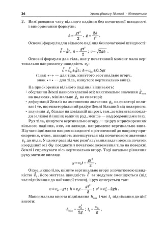 36 Уроки фізики у 10 класі • Кінематика 
2. Вимірювання часу вільного падіння без початкової швидкості і використання формули: 
h 
gt= 22, ght=22. 
Основні формули для вільного падіння без початкової швидкості: 
r 
rvgt=; hgt= 22; vgh=2. 
Основні формули для тіла, яке у початковий момент мало вертикально напрямлену швидкість v0: 
r 
rrvvgt=±0; hvgtt=±005, (знак «–» — для тіла, кинутого вертикально вгору, 
знак «+» — для тіла, кинутого вертикально вниз). 
На прискорення вільного падіння впливають: 
• обертання Землі навколо власної осі: максимальне значення rgmax на полюсах, мінімальне rg0 на екваторі; 
• деформації Землі: на зменшення значення g0 на екваторі впливає і те, що екваторіальний радіус Землі більший від полярного; 
• значення g0 більше на довільній широті, там, де містяться поклади залізної й інших важких руд, менше — над родовищами газу. 
Рух тіла, кинутого вертикально вгору,— це рух з прискоренням вільного падіння, яке, як завжди, напрямлене вертикально вниз. Під час піднімання напрям швидкості протилежний до напряму прискорення, отже, швидкість зменшується від початкового значення v0 до нуля. У цьому разі під час розв’язування задач можна початок координат осі Oy поєднати з початком положення тіла на поверхні Землі і спрямувати вісь вертикально вгору. Тоді загальне рівняння руху матиме вигляд: 
y 
vtgt=−022. 
Отже, якщо тіло, кинуте вертикально вгору з початковою швидкістю rv0, його миттєва швидкість rv за модулем зменшується (під час піднімання до найвищої точки), і рух описується так: 
v 
vgt=−0; hvtgt=−022; vvgh2022=−. 
Максимальна висота піднімання hmax і час t1 піднімання до цієї висоти: 
h 
vgmax=022; tvg10=.  