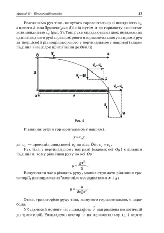 Урок № 8 • Вільне падіння тіл 37 
Розглянемо рух тіла, кинутого горизонтально зі швидкістю v0 з висоти h над Землею (рис. 5) і під кутом  до горизонту з початковою швидкістю rv0 (рис. 6). Такі рухи складаються з двох незалежних один від одного рухів: рівномірного в горизонтальному напрямі (рух за інерцією) і рівноприскореного у вертикальному напрямі (вільне падіння внаслідок притягання до Землі). 
Рис. 5 
Рівняння руху в горизонтальному напрямі: 
x 
vtx=, 
де vx — проекція швидкості v0 на вісь Ox; vvx=0. 
Рух тіла у вертикальному напрямі (вздовж осі Oy) є вільним падінням, тому рівняння руху по осі Oy: 
y 
gt= 22. 
Вилучивши час з рівнянь руху, можна отримати рівняння траєкторії, яке виражає зв’язок між координатами x і y: 
y 
gvx= 2022. 
Отже, траєкторією руху тіла, кинутого горизонтально, є парабола. 
У будь-який момент часу швидкість rv напрямлена по дотичній до траєкторії. Розкладемо вектор rv на горизонтальну vx і верти  