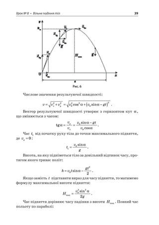 Урок № 8 • Вільне падіння тіл 39 
Рис. 6 
Числове значення результуючої швидкості: 
v 
vvvvgtxy=+=+−()2202202cossin. 
Вектор результуючої швидкості утворює з горизонтом кут , що змінюється з часом: 
t 
gsincos  == −vvvgtvyx00. 
Час t1 від початку руху тіла до точки максимального підняття, де vy=0: 
t 
vg10=sin . 
Висота, на яку підніметься тіло за довільний відтинок часу, протягом якого триває політ: 
h 
vtgt=−022sin. 
Якщо замість t підставити вираз для часу підняття, то матимемо формулу максимальної висоти підняття: 
H 
vgmaxsin=0222  . 
Час підняття дорівнює часу падіння з висоти Hmax. Повний час польоту по параболі:  