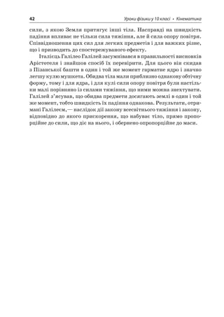 42 Уроки фізики у 10 класі • Кінематика 
сили, з якою Земля притягує інші тіла. Насправді на швидкість падіння впливає не тільки сила тяжіння, але й сила опору повітря. Співвідношення цих сил для легких предметів і для важких різне, що і призводить до спостережуваного ефекту. 
Італієць Галілео Галілей засумнівався в правильності висновків Арістотеля і знайшов спосіб їх перевірити. Для цього він скидав з Пізанської башти в один і той же момент гарматне ядро і значно легшу кулю мушкета. Обидва тіла мали приблизно однакову обтічну форму, тому і для ядра, і для кулі сили опору повітря були настільки малі порівняно із силами тяжіння, що ними можна знехтувати. Галілей з’ясував, що обидва предмети досягають землі в один і той же момент, тобто швидкість їх падіння однакова. Результати, отримані Галілеєм,— наслідок дії закону всесвітнього тяжіння і закону, відповідно до якого прискорення, що набуває тіло, прямо пропорційне до сили, що діє на нього, і обернено опропорційне до маси.  