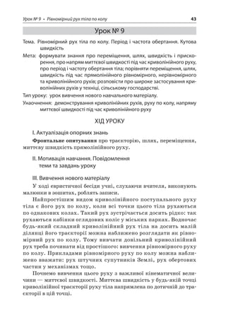 Урок № 9 • Рівномірний рух тіла по колу 43 
Урок № 9 
Тема. Рівномірний рух тіла по колу. Період і частота обертання. Кутова швидкість 
Мета: формувати знання про переміщення, шлях, швидкість і прискорення, про напрям миттєвої швидкості під час криволінійного руху, про період і частоту обертання тіла; порівняти переміщення, шлях, швидкість під час прямолінійного рівномірного, нерівномірного та криволінійного рухів; розповісти про широке застосування криволінійних рухів у техніці, сільському господарстві. 
Тип уроку: урок вивчення нового навчального матеріалу. 
Унаочнення: демонстрування криволінійних рухів, руху по колу, напряму миттєвої швидкості під час криволінійного руху 
ХІД УРОКУ 
І. Актуалізація опорних знань 
Фронтальне опитування про траєкторію, шлях, переміщення, миттєву швидкість прямолінійного руху. 
ІІ. Мотивація навчання. Повідомлення теми та завдань уроку 
III. Вивчення нового матеріалу 
У ході евристичної бесіди учні, слухаючи вчителя, виконують малюнки в зошитах, роблять записи. 
Найпростішим видом криволінійного поступального руху тіла є його рух по колу, коли всі точки цього тіла рухаються по однакових колах. Такий рух зустрічається досить рідко: так рухаються кабінки оглядових коліс у міських парках. Водночас будь-який складний криволінійний рух тіла на досить малій ділянці його траєкторії можна наближено розглядати як рівномірний рух по колу. Тому вивчати довільний криволінійний рух треба починати від простішого: вивчення рівномірного руху по колу. Прикладами рівномірного руху по колу можна наближено вважати: рух штучних супутників Землі, рух обертових частин у механізмах тощо. 
Почнемо вивчення цього руху з важливої кінематичної величини — миттєвої швидкості. Миттєва швидкість у будь-якій точці криволінійної траєкторії руху тіла напрямлена по дотичній до траєкторії в цій точці.  
