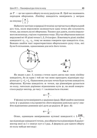 Урок № 9 • Рівномірний рух тіла по колу 45 
де T — це час одного оберту по колу радіусом R. Цей час називають періодом обертання. Лінійну швидкість вимірюють у метрах за секунду  c  . 
Набагато частіше в природі й техніці зустрічається обертальний рух тіла, коли нерухомою залишається одна точка або сукупність точок, що лежать на осі обертання. Таким є рух дзиґи, колеса нерухомого велосипеда, стрілок годинника тощо. Під час обертання навколо нерухомої осі O різні точки 1, 2, 3 тіла (рис. 3) матимуть різні лінійні швидкості v1, v2, v3, тому не можна говорити про швидкість тіла. Бажано знайти такі характеристики обертального руху тіла, які були б спільними, однаковими для всіх його точок. 
Рис. 3 Рис. 4 
Як видно з рис. 3, кожна з точок цього диска має свою лінійну швидкість, бо за один і той же час вони проходять відповідно відрізки дуг lll123. Однаковою для цих точок буде кутова швидкість обертання. Кутова швидкість  точки, що рівномірно рухається по колу, чисельно дорівнює відношенню кута , на який повертається радіус-вектор, до часу t і залишається сталою: 
 
= t. 
У фізиці кути вимірюють у радіанах (рад). Щоб знайти значення кута  у радіанах слід провести з його вершини довільну дугу і знайти відношення довжини цієї дуги до радіуса R (рис. 4): 
 
=lR. 
Отже, одиницею вимірювання кутової швидкості є , що відповідає швидкості точки, яка обертається рівномірно й радіус- вектор якої за 1 с описує кут в 1 рад. А формула для одного оберту по колу набуде вигляду:  