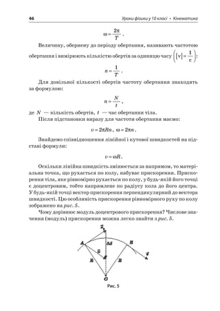 46 Уроки фізики у 10 класі • Кінематика 
 
=2T. 
Величину, обернену до періоду обертання, називають частотою обертання і вимірюють кількістю обертів за одиницю часу []=  1c: 
n 
T=1. 
Для довільної кількості обертів частоту обертання знаходять за формулою: 
n 
Nt=, 
де N — кількість обертів, t — час обертання тіла. 
Після підстановки виразу для частоти обертання маємо: 
v 
Rn=2, =2n. 
Знайдемо співвідношення лінійної і кутової швидкостей на підставі формули: 
v 
R=. 
Оскільки лінійна швидкість змінюється за напрямом, то матеріальна точка, що рухається по колу, набуває прискорення. Прискорення тіла, яке рівномірно рухається по колу, у будь-якій його точці є доцентровим, тобто напрямлене по радіусу кола до його центра. У будь-якій точці вектор прискорення перпендикулярний до вектора швидкості. Цю особливість прискорення рівномірного руху по колу зображено на рис. 5. 
Чому дорівнює модуль доцентрового прискорення? Числове значення (модуль) прискорення можна легко знайти з рис. 5. 
Рис. 5  