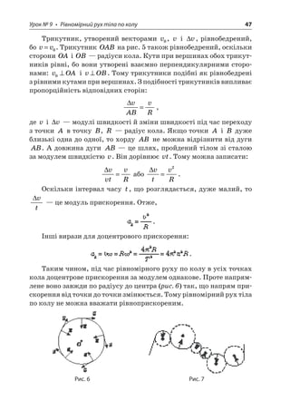 Урок № 9 • Рівномірний рух тіла по колу 47 
Трикутник, утворений векторами v0, v і v, рівнобедрений, бо vv=0. Трикутник OAB на рис. 5 також рівнобедрений, оскільки сторони OA і OB — радіуси кола. Кути при вершинах обох трикутників рівні, бо вони утворені взаємно перпендикулярними сторонами: vOA0 і vOB. Тому трикутники подібні як рівнобедрені з рівними кутами при вершинах. З подібності трикутників випливає пропорційність відповідних сторін: 
 
vABvR=, 
де v і v — модулі швидкості й зміни швидкості під час переходу з точки A в точку B, R — радіус кола. Якщо точки A і B дуже близькі одна до одної, то хорду AB не можна відрізнити від дуги AB. А довжина дуги AB — це шлях, пройдений тілом зі сталою за модулем швидкістю v. Він дорівнює vt. Тому можна записати: 
 
vvtvR= або vtvR= 2. 
Оскільки інтервал часу t, що розглядається, дуже малий, то vt — це модуль прискорення. Отже, . 
Інші вирази для доцентрового прискорення: . 
Таким чином, під час рівномірного руху по колу в усіх точках кола доцентрове прискорення за модулем однакове. Проте напрямлене воно завжди по радіусу до центра (рис. 6) так, що напрям прискорення від точки до точки змінюється. Тому рівномірний рух тіла по колу не можна вважати рівноприскореним. 
Рис. 6 Рис. 7  