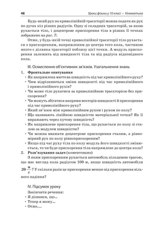 48 Уроки фізики у 10 класі • Кінематика 
Будь-який рух по криволінійній траєкторії можна подати як рух по дугах кіл різних радіусів. Одну зі складних траєкторій, за якою рухається тіло, і доцентрове прискорення тіла в різних її точках зображено на рис. 7: 
Отже, у будь-якій точці криволінійної траєкторії тіло рухається з прискоренням, напрямленим до центра того кола, частиною якого є ділянка траєкторії поблизу цієї точки. А модуль прискорення залежить від швидкості тіла та від радіуса відповідного кола. 
ІІІ. Осмислення об’єктивних зв’язків. Узагальнення знань 
1. Фронтальне опитування 
• Як напрямлена миттєва швидкість під час криволінійного руху? 
• Чим відрізняються зміни швидкості під час криволінійного і прямолінійного рухів? 
• Чи може тіло рухатися за криволінійною траєкторією без прискорення? 
• Чи можуть збігатися напрями векторів швидкості й прискорення під час криволінійного руху? 
• Який зв’язок між криволінійним рухом і рухом по колу? 
• Що називають лінійною швидкістю матеріальної точки? Як її виражають через кутову швидкість? 
• Як напрямлене прискорення тіла, що рухається по колу зі сталою за модулем швидкістю? 
• Чи можна вважати доцентрове прискорення сталим, а рівномірний рух по колу рівноприскореним? 
• Якщо під час руху тіла по колу модуль його швидкості змінюється, то чи буде прискорення тіла напрямлене до центра кола? 
2. Розв’язування задач (коментовано) 
З яким прискоренням рухається автомобіль кільцевою трасою, що має вигляд кола радіусом 100 м, якщо швидкість автомобіля 20  c? У скільки разів це прискорення менше від прискорення вільного падіння? 
IV. Підсумок уроку 
Закінчити речення: 
• Я дізнався, що… 
• Тепер я можу… 
• Отже,…  