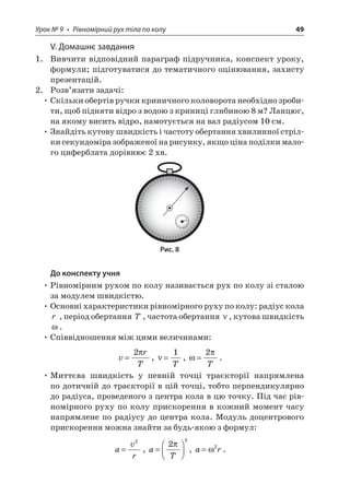 Урок № 9 • Рівномірний рух тіла по колу 49 
V. Домашнє завдання 
1. Вивчити відповідний параграф підручника, конспект уроку, формули; підготуватися до тематичного оцінювання, захисту презентацій. 
2. Розв’язати задачі: 
• Скільки обертів ручки криничного коловорота необхідно зробити, щоб підняти відро з водою з криниці глибиною 8 м? Ланцюг, на якому висить відро, намотується на вал радіусом 10 см. 
• Знайдіть кутову швидкість і частоту обертання хвилинної стрілки секундоміра зображеної на рисунку, якщо ціна поділки малого циферблата дорівнює 2 хв. 
Рис. 8 
До конспекту учня 
• Рівномірним рухом по колу називається рух по колу зі сталою за модулем швидкістю. 
• Основні характеристики рівномірного руху по колу: радіус кола r , період обертання T, частота обертання , кутова швидкість . 
• Співвідношення між цими величинами: 
v 
rT=2 , =1T, =2T. 
• Миттєва швидкість у певній точці траєкторії напрямлена по дотичній до траєкторії в цій точці, тобто перпендикулярно до радіуса, проведеного з центра кола в цю точку. Під час рівномірного руху по колу прискорення в кожний момент часу напрямлене по радіусу до центра кола. Модуль доцентрового прискорення можна знайти за будь-якою з формул: 
a 
vr= 2, aT=  22 , ar=2.  
