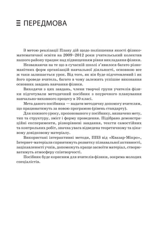 ПЕРЕДМОВА 
З метою реалізації Плану дій щодо поліпшення якості фізико- математичної освіти на 2009–2012 роки учительський колектив нашого району працює над підвищенням рівня викладання фізики. 
Незважаючи на те що в сучасній школі з’явилося багато різноманітних форм організацій навчальної діяльності, основною все ж таки залишається урок. Від того, як він буде підготовлений і як його проведе вчитель, багато в чому залежить успішне виконання основних завдань навчання фізики. 
Виходячи з цих завдань, члени творчої групи учителів фізики підготували методичний посібник з поурочного планування навчально-виховного процесу в 10 класі. 
Мета даного посібника — надати методичну допомогу вчителям, що працюватимуть за новою програмою (рівень стандарту). 
Для кожного уроку, пропонованого у посібнику, визначено мету, тип та структуру, зміст і форму проведення. Підібрано демонстраційні експерименти, різнорівневі завдання, тексти самостійних та контрольних робіт, значна увага відведена теоретичному та цікавому довідковому матеріалу. 
Використані інтерактивні методи, ППЗ від «Квазар-Мікро», Інтернет-матеріали сприятимуть розвитку пізнавальної активності, зацікавленості учнів, допоможуть краще засвоїти матеріал, створюватимуть атмосферу співтворчості. 
Посібник буде корисним для вчителів фізики, зокрема молодих спеціалістів.  