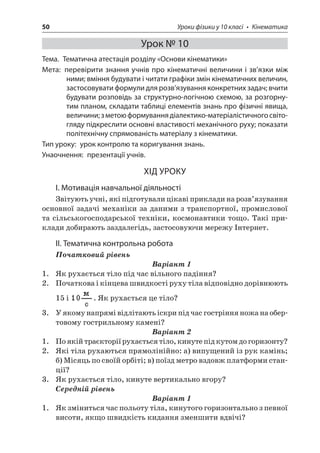 50 Уроки фізики у 10 класі • Кінематика 
Урок № 10 
Тема. Тематична атестація розділу «Основи кінематики» 
Мета: перевірити знання учнів про кінематичні величини і зв’язки між ними; вміння будувати і читати графіки змін кінематичних величин, застосовувати формули для розв’язування конкретних задач; вчити будувати розповідь за структурно-логічною схемою, за розгорнутим планом, складати таблиці елементів знань про фізичні явища, величини; з метою формування діалектико-матеріалістичного світогляду підкреслити основні властивості механічного руху; показати політехнічну спрямованість матеріалу з кінематики. 
Тип уроку: урок контролю та коригування знань. 
Унаочнення: презентації учнів. 
ХІД УРОКУ 
І. Мотивація навчальної діяльності 
Звітують учні, які підготували цікаві приклади на розв’язування основної задачі механіки за даними з транспортної, промислової та сільськогосподарської техніки, космонавтики тощо. Такі приклади добирають заздалегідь, застосовуючи мережу Інтернет. 
ІІ. Тематична контрольна робота 
Початковий рівень 
Варіант 1 
1. Як рухається тіло під час вільного падіння? 
2. Початкова і кінцева швидкості руху тіла відповідно дорівнюють 15 і . Як рухається це тіло? 
3. У якому напрямі відлітають іскри під час гостріння ножа на обертовому гострильному камені? 
Варіант 2 
1. По якій траєкторії рухається тіло, кинуте під кутом до горизонту? 
2. Які тіла рухаються прямолінійно: а) випущений із рук камінь; б) Місяць по своїй орбіті; в) поїзд метро вздовж платформи станції? 
3. Як рухається тіло, кинуте вертикально вгору? 
Середній рівень 
Варіант 1 
1. Як зміниться час польоту тіла, кинутого горизонтально з певної висоти, якщо швидкість кидання зменшити вдвічі?  