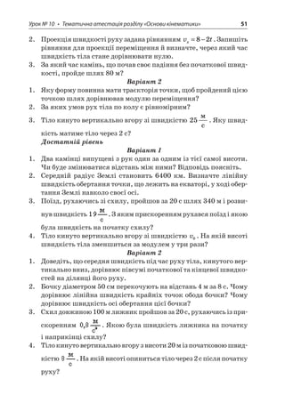 Урок № 10 • Тематична атестація розділу «Основи кінематики» 51 
2. Проекція швидкості руху задана рівнянням vtx=−82. Запишіть рівняння для проекції переміщення й визначте, через який час швидкість тіла стане дорівнювати нулю. 
3. За який час камінь, що почав своє падіння без початкової швидкості, пройде шлях 80 м? 
Варіант 2 
1. Яку форму повинна мати траєкторія точки, щоб пройдений цією точкою шлях дорівнював модулю переміщення? 
2. За яких умов рух тіла по колу є рівномірним? 
3. Тіло кинуто вертикально вгору зі швидкістю 25  c. Яку швидкість матиме тіло через 2 с? 
Достатній рівень 
Варіант 1 
1. Два камінці випущені з рук один за одним із тієї самої висоти. Чи буде змінюватися відстань між ними? Відповідь поясніть. 
2. Середній радіус Землі становить 6400 км. Визначте лінійну швидкість обертання точки, що лежить на екваторі, у ході обертання Землі навколо своєї осі. 
3. Поїзд, рухаючись зі схилу, пройшов за 20 с шлях 340 м і розвинув швидкість . З яким прискоренням рухався поїзд і якою була швидкість на початку схилу? 
4. Тіло кинуто вертикально вгору зі швидкістю v0. На якій висоті швидкість тіла зменшиться за модулем у три рази? 
Варіант 2 
1. Доведіть, що середня швидкість під час руху тіла, кинутого вертикально вниз, дорівнює півсумі початкової та кінцевої швидкостей на ділянці його руху. 
2. Бочку діаметром 50 см перекочують на відстань 4 м за 8 с. Чому дорівнює лінійна швидкість крайніх точок обода бочки? Чому дорівнює швидкість осі обертання цієї бочки? 
3. Схил довжиною 100 м лижник пройшов за 20 с, рухаючись із прискоренням . Якою була швидкість лижника на початку і наприкінці схилу? 
4. Тіло кинуто вертикально вгору з висоти 20 м із початковою швидкістю . На якій висоті опиниться тіло через 2 с після початку руху?  
