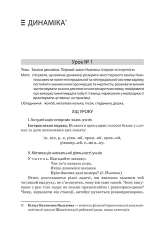 54 Уроки фізики у 10 класі • Динаміка 
ДИНАМІКА* 
Урок № 1 
Тема. Закони динаміки. Перший закон Ньютона. Інерція та інертність 
Мета: з’ясувати, що вивчає динаміка; розкрити зміст першого закону Ньютона; ввести поняття інерціальної та неінерціальної системи відліку; поглибити знання учнів про інерцію та інертність; розвивати вміння застосовувати знання для пояснення конкретних явищ; повідомити про використання інерції в побуті і техніці; переконати у необхідності враховувати це явище на практиці. 
Обладнання: жолоб, металева кулька, пісок, гладенька дошка. 
ХІД УРОКУ 
І. Актуалізація опорних знань учнів 
Інтерактивна вправа. Вставити пропущені голосні букви у словах та дати визначення цих понять: 
ін..ція, р..х, рівн..ий, прям..ий, крив..ий, 
рівнопр..ий, с..ма в..ку. 
ІІ. Мотивація навчальної діяльності учнів 
Учитель. Відгадайте загадку: 
Чиє ім’я назвать пора, 
Якщо динаміки законам 
Крім ймення дані номера? (І. Ньютон) 
Отже, розглядаючи різні задачі, ми вважали заданим той чи інший вид руху, не з’ясовуючи, чому він саме такий. Чому випущене з рук тіло падає на землю прямолінійно і рівноприскорено? Чому, відходячи від станції, автобус рухається рівноприскорено, 
© Білоус Валентина Василівна — вчитель фізики Сорокотязької загальноосвітньої школи Жашківської районної ради, вища категорія  