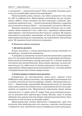 Урок № 1 • Закони динаміки 55 
а гальмуючи — рівносповільнено? Чому штучний супутник рухається по коловій орбіті практично рівномірно? 
Повсякденний досвід показує, що зміна швидкості тіла сама по собі не відбувається. Прискорення автомобіля під час гальмування, мабуть, якось залежить від його взаємодії з дорогою, прискорення падаючого тіла — від його взаємодії із Землею, а характер руху супутника навколо Землі — від взаємодії супутника із Землею. 
Неважко зрозуміти, наскільки важливо з’ясувати, що ж є причиною зміни швидкості тіла, тобто що є причиною виникнення прискорення і чим визначається його модуль і напрям. Це надасть можливість встановити закономірні зв’язки між кінематичними характеристиками руху і причинами, що зумовлюють саме цей вид руху. Ці завдання й розв’язуються в динаміці. 
ІІІ. Вивчення нового матеріалу 
1. Що вивчає динаміка 
Розділ механіки, у якому розглядається вплив взаємодії тіл на їхній рух, називається динамікою. 
У динаміці за відомими силами й масами визначають характер руху тіл, їхні прискорення й швидкості, а за характером спостережуваних рухів встановлюють закони взаємодії тіл, в основу механіки покладено три закони Ньютона. Коли відомі причини, за яких змінюється рух тіл, тобто сили, то можна відшукати і їхні наслідки — прискорення. Якщо відомі маси взаємодіючих тіл, то можна знайти і співвідношення між їхніми швидкостями. 
2. Як було відкрито перший закон динаміки 
Спираючись на спостереження явищ руху, грецькі учені 2400 років тому дійшли висновку, що природним положенням тіла є спокій, оскільки всі тіла від природи «ліниві», або інертні (від лат. iners — бездіяльний, нерухомий). Виникнення рухів тіл можливе лише в результаті дії активної сили, а припинення дії цієї сили призводить до зупинки тіла. Математично міркування греків можна записати так: rv=const, доки rF=const. Тоді, коли спостерігали рух, але не розуміли його причин (рух Сонця, Місяця, зірок та інших небесних тіл), давали таке пояснення: предмети рухають боги. Така механіка на той час була до вподоби церкві. 
Давньогрецький учений Арістотель стверджував: щоб тіло рухалося, його необхідно весь час «рухати», причому чим більшою є швидкість тіла, тим більше зусиль потрібно для цього докладати.  