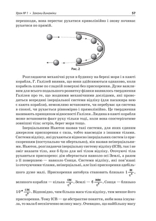 Урок № 1 • Закони динаміки 57 
перешкоди, вона перестає рухатися криволінійно і знову починає рухатися по прямій. 
Рис. 2 
Розглядаючи механічні рухи в будинку на березі моря і в каюті корабля, Г. Галілей виявив, що вони здійснюються однаково, коли корабель пливе по гладкій поверхні без прискорення. Дуже важливим для всього подальшого розвитку фізики виявилось твердження Галілея про те, що жодними механічними дослідами, які проводяться всередині інерціальної системи відліку (для пасажира нею є каюта корабля), неможливо встановити, чи перебуває ця система в спокої, чи рухається рівномірно і прямолінійно. Це твердження називають принципом відносності Галілея. Людина в каюті корабля може встановити факт руху тільки тоді, коли вона спостерігатиме зовнішні тіла: острів, берег моря тощо. 
Інерціальними Ньютон назвав такі системи, для яких єдиним джерелом прискорення є сила, тобто взаємодія з іншими тілами. Системи відліку, які рухаються відносно інерціальних систем із прискоренням (поступально чи обертально), він назвав неінерціальними. Ньютон, розглядаючи інерціальну систему відліку (ІСВ), так і не зміг вказати тіло, яке б було для неї тілом відліку. Оточуючі тіла рухаються прискорено: дім обертається навколо осі Землі, а разом з її поверхнею — навколо Сонця. Системи відліку, які пов’язані із оточуючими тілами, неінерціальні, але їхні прискорення здебільшого дуже малі. Прискорення автобуса становить близько , великого корабля — кілька , Землі — , Сонця — близько . Відповідно, чим більша маса тіла відліку, тим менше його прискорення. Тому ІСВ — це абстрактне поняття, якби вона існувала, то мала б нескінченно велику масу. Очевидно, що найбільшу масу  