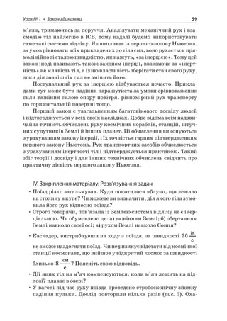 Урок № 1 • Закони динаміки 59 
м’язи, тримаючись за поруччя. Аналізувати механічний рух і взаємодію тіл найлегше в ІСВ, тому надалі будемо використовувати саме такі системи відліку. Як випливає із першого закону Ньютона, за умов рівноваги всіх прикладених до тіла сил, воно рухається прямолінійно зі сталою швидкістю, як кажуть, «за інерцією». Тому цей закон іноді називають також законом інерції, вважаючи за «інертність » не млявість тіл, а їхню властивість зберігати стан свого руху, доки дія зовнішніх сил не змінить його. 
Поступальний рух за інерцією відбувається нечасто. Прикладами тут може бути падіння парашутиста за умови зрівноваження сили тяжіння силою опору повітря, рівномірний рух транспорту по горизонтальній поверхні тощо. 
Перший закон є узагальненням багатовікового досвіду людей і підтверджується у всіх своїх наслідках. Добре відома всім надзвичайна точність обчислень руху космічних кораблів, станцій, штучних супутників Землі й інших планет. Ці обчислення виконуються з урахуванням закону інерції, і їх точність є гарним підтвердженням першого закону Ньютона. Рух транспортних засобів обчислюється з урахуванням інертності тіл і підтверджується практикою. Такий збіг теорії і досвіду і для інших технічних обчислень свідчить про практичну дієвість першого закону Ньютона. 
IV. Закріплення матеріалу. Розв’язування задач 
• Поїзд різко загальмував. Куди покотилося яблуко, що лежало на столику в купе? Чи можете ви визначити, дія якого тіла зумовила його рух відносно поїзда? 
• Строго говорячи, пов’язана із Землею система відліку не є інерціальною. Чи обумовлено це: а) тяжінням Землі; б) обертанням Землі навколо своєї осі; в) рухом Землі навколо Сонця? 
• Каскадер, вистрибнувши на ходу з поїзда, за швидкості не зможе наздогнати поїзд. Чи не ризикує відстати від космічної станції космонавт, що вийшов у відкритий космос за швидкості близько 8  c? Поясніть свою відповідь. 
• Дії яких тіл на м’яч компенсуються, коли м’яч лежить на підлозі? плаває в озері? 
• У вагоні під час руху поїзда проведено стробоскопічну зйомку падіння кульки. Дослід повторили кілька разів (рис. 3). Оха  