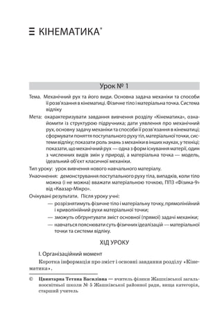6 Уроки фізики у 10 класі • Кінематика 
КІНЕМАТИКА* 
Урок № 1 
Тема. Механічний рух та його види. Основна задача механіки та способи її розв’язання в кінематиці. Фізичне тіло і матеріальна точка. Система відліку 
Мета: охарактеризувати завдання вивчення розділу «Кінематика», ознайомити із структурою підручника; дати уявлення про механічний рух, основну задачу механіки та способи її розв’язання в кінематиці; сформувати поняття поступального руху тіл, матеріальної точки, системи відліку; показати роль знань з механіки в інших науках, у техніці; показати, що механічний рух — одна з форм існування матерії, один з численних видів змін у природі, а матеріальна точка — модель, ідеальний об’єкт класичної механіки. 
Тип уроку: урок вивчення нового навчального матеріалу. 
Унаочнення: демонстрування поступального руху тіла, випадків, коли тіло можна (і не можна) вважати матеріальною точкою, ППЗ «Фізика‑9» від «Квазар-Мікро». 
Очікувані результати. Після уроку учні: 
——розрізнятимуть фізичне тіло і матеріальну точку, прямолінійний і криволінійний рухи матеріальної точки; 
——зможуть обґрунтувати зміст основної (прямої) задачі механіки; 
——навчаться пояснювати суть фізичних ідеалізацій — матеріальної точки та системи відліку. 
ХІД УРОКУ 
І. Організаційний момент 
Коротка інформація про зміст і основні завдання розділу «Кінематика ». 
© Цвинтарна Тетяна Василівна — вчитель фізики Жашківської загальноосвітньої школи № 5 Жашківської районної ради, вища категорія, старший учитель  