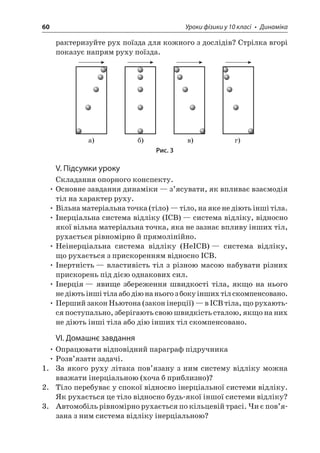60 Уроки фізики у 10 класі • Динаміка 
рактеризуйте рух поїзда для кожного з дослідів? Стрілка вгорі показує напрям руху поїзда. 
)))) 
Рис. 3 
V. Підсумки уроку 
Складання опорного конспекту. 
• Основне завдання динаміки — з’ясувати, як впливає взаємодія тіл на характер руху. 
• Вільна матеріальна точка (тіло) — тіло, на яке не діють інші тіла. 
• Інерціальна система відліку (ІСВ) — система відліку, відносно якої вільна матеріальна точка, яка не зазнає впливу інших тіл, рухається рівномірно й прямолінійно. 
• Неінерціальна система відліку (НеІСВ) — система відліку, що рухається з прискоренням відносно ІСВ. 
• Інертність — властивість тіл з різною масою набувати різних прискорень під дією однакових сил. 
• Інерція — явище збереження швидкості тіла, якщо на нього не діють інші тіла або дію на нього з боку інших тіл скомпенсовано. 
• Перший закон Ньютона (закон інерції) — в ІСВ тіла, що рухаються поступально, зберігають свою швидкість сталою, якщо на них не діють інші тіла або дію інших тіл скомпенсовано. 
VI. Домашнє завдання 
• Опрацювати відповідний параграф підручника 
• Розв’язати задачі. 
1. За якого руху літака пов’язану з ним систему відліку можна вважати інерціальною (хоча б приблизно)? 
2. Тіло перебуває у спокої відносно інерціальної системи відліку. Як рухається це тіло відносно будь-якої іншої системи відліку? 
3. Автомобіль рівномірно рухається по кільцевій трасі. Чи є пов’язана з ним система відліку інерціальною?  