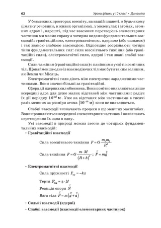 62 Уроки фізики у 10 класі • Динаміка 
У безмежних просторах всесвіту, на нашій планеті, в будь-якому шматку речовини, в живих організмах, у молекулах і атомах, атомних ядрах і, нарешті, під час взаємних перетворень елементарних частинок ми маємо справу з чотирма видами фундаментальних взаємодій: гравітаційною, електромагнітною, ядерною (або сильною) і так званою слабкою взаємодією. Відповідно розрізняють чотири типи фундаментальних сил: сили всесвітнього тяжіння (або гравітаційні сили), електромагнітні сили, ядерні і так звані слабкі взаємодії. 
Сили тяжіння (гравітаційні сили) є панівними у світі космічних тіл. Щонайменше одне із взаємодіючих тіл має бути таким великим, як Земля чи Місяць. 
Електромагнітні сили діють між електрично зарядженими частинками. Вони значно більші за гравітаційні. 
Сфера дії ядерних сил обмежена. Вони помітно виявляються лише всередині ядра для дуже малих відстаней між частинками: радіус їх дії порядку . Уже на відстанях між частинками в тисячі разів менших за розміри атома 1010−() вони не виявляються. 
Слабкі взаємодії визначають процеси в ще менших масштабах. Вони проявляються всередині елементарних частинок і визначають перетворення їх одна в одну. 
Усі взаємодії в природі можна звести до чотирьох фундаментальних взаємодій: 
• Гравітаційні взаємодії 
Сила всесвітнього тяжіння FGmmR=122 
Сила тяжіння FGmMRh=  +()2; rrFmg= 
• Електромагнітні взаємодії 
Сила пружності Fkx=− 
Тертя 
Реакція опори rN 
Вага тіла rrrPmga=+() 
• Сильні взаємодії (ядерні) 
• Слабкі взаємодії (взаємодії елементарних частинок)  