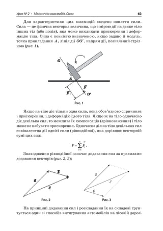 Урок № 2 • Механічна взаємодія. Сила 63 
Для характеристики цих взаємодій введено поняття сили. Сила — це фізична векторна величина, що є мірою дії на деяке тіло інших тіл (або полів), яка може викликати прискорення і деформацію тіла. Сила є повністю визначеною, якщо задано її модуль, точка прикладання A, лінія дії OO, напрям дії, позначений стрілкою (рис. 1). 
Рис. 1 
Якщо на тіло діє тільки одна сила, вона обов’язково спричиняє і прискорення, і деформацію цього тіла. Якщо ж на тіло одночасно діє декілька сил, то можлива їх компенсація (зрівноваження) і тіло може не набувати прискорення. Одночасна дія на тіло декількох сил еквівалентна дії однієї сили (рівнодійної), яка дорівнює векторній сумі цих сил: 
F 
Fiin= = r1. 
Знаходження рівнодійної означає додавання сил за правилами додавання векторів (рис. 2, 3): 
acb 
Рис. 2 Рис. 3 
На принципі додавання сил і розкладання їх на складові ґрунтується один зі способів витягування автомобілів на лісовій дорозі  
