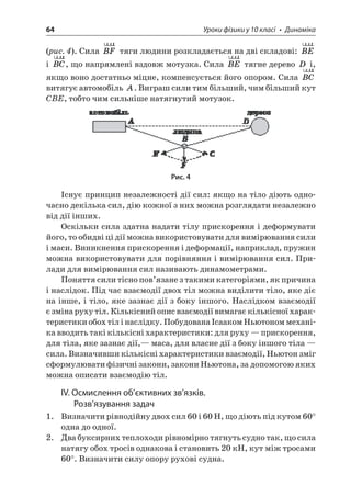64 Уроки фізики у 10 класі • Динаміка 
(рис. 4). Сила BFuruu тяги людини розкладається на дві складові: BEuruu і BCuruu, що напрямлені вздовж мотузка. Сила BEuruu тягне дерево D і, якщо воно достатньо міцне, компенсується його опором. Сила BCuruu витягує автомобіль A. Виграш сили тим більший, чим більший кут CBE, тобто чим сильніше натягнутий мотузок. 
Рис. 4 
Існує принцип незалежності дії сил: якщо на тіло діють одночасно декілька сил, дію кожної з них можна розглядати незалежно від дії інших. 
Оскільки сила здатна надати тілу прискорення і деформувати його, то обидві ці дії можна використовувати для вимірювання сили і маси. Виникнення прискорення і деформації, наприклад, пружин можна використовувати для порівняння і вимірювання сил. Прилади для вимірювання сил називають динамометрами. 
Поняття сили тісно пов’язане з такими категоріями, як причина і наслідок. Під час взаємодії двох тіл можна виділити тіло, яке діє на інше, і тіло, яке зазнає дії з боку іншого. Наслідком взаємодії є зміна руху тіл. Кількісний опис взаємодії вимагає кількісної характеристики обох тіл і наслідку. Побудована Ісааком Ньютоном механіка вводить такі кількісні характеристики: для руху — прискорення, для тіла, яке зазнає дії,— маса, для власне дії з боку іншого тіла — сила. Визначивши кількісні характеристики взаємодії, Ньютон зміг сформулювати фізичні закони, закони Ньютона, за допомогою яких можна описати взаємодію тіл. 
ІV. Осмислення об’єктивних зв’язків. Розв’язування задач 
1. Визначити рівнодійну двох сил 60 і 60 Н, що діють під кутом 60° одна до одної. 
2. Два буксирних теплоходи рівномірно тягнуть судно так, що сила натягу обох тросів однакова і становить 20 кН, кут між тросами 60°. Визначити силу опору рухові судна.  