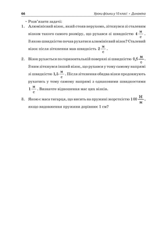 66 Уроки фізики у 10 класі • Динаміка 
• Розв’язати задачі: 
1. Алюмінієвий візок, який стояв нерухомо, зіткнувся зі сталевим візком такого самого розміру, що рухався зі швидкістю 4  c. З якою швидкістю почав рухатися алюмінієвий візок? Сталевий візок після зіткнення мав швидкість 2  c. 
2. Візок рухається по горизонтальній поверхні зі швидкістю . З ним зіткнувся інший візок, що рухався у тому самому напрямі зі швидкістю 15,  c. Після зіткнення обидва візки продовжують рухатись у тому самому напрямі з однаковими швидкостями 1  c. Визначте відношення мас цих візків. 
3. Якою є маса тягарця, що висить на пружині жорсткістю , якщо видовження пружини дорівнює 1 см?  