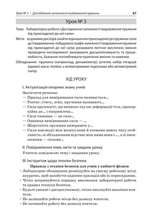 Урок № 3 • Дослідження залежності видовження пружини 67 
Урок № 3 
Тема. Лабораторна робота «Дослідження залежності видовження пружини від прикладеної до неї сили» 
Мета: за даними дослідів знайти відношення прикладеної до пружини сили до її видовження; побудувати графік залежності видовження пружини від прикладеної до неї сили; розвивати логічне мислення, вміння проводити експеримент; виховувати дисциплінованість та працелюбність, бажання поглиблювати практичні вміння та навички. 
Обладнання: пружина (наприклад, динамометр); штатив; набір тягарців відомої маси; лінійка з міліметровими поділками або міліметровий папір. 
ХІД УРОКУ 
І. Актуалізація опорних знань учнів 
Закінчити речення: 
— Прилад для вимірювання сили називається… 
— Розтяг, стиск, згин, кручення називають… 
— Сила пружності, що виникає під час деформації тіла, пропорційна до… і напрямлена… 
— Сила тяжіння — це сила… 
— Одиниця вимірювання сили — … 
— Жорсткість пружини вимірюють у… 
— Сили взаємодії між молекулами й атомами мають таку особливість: зі збільшенням відстані між ними вони є…, а зі зменшенням — силами… 
ІІ. Повідомлення теми, мети та завдань уроку 
Учитель повідомляє тему і завдання уроку. 
ІІІ. Інструктаж щодо техніки безпеки 
Правила з техніки безпеки для учнів у кабінеті фізики 
• Лабораторне обладнання розміщуйте на своєму робочому місці акуратно, щоб запобігти падінню приладів або їх перекиданню. 
• Чітко дотримуйтеся порядку виконання лабораторної роботи та правил техніки безпеки. 
• Будьте уважні і дисципліновані, точно виконуйте вказівки вчителя. 
• Не залишайте робоче місце без дозволу вчителя. 
• Не починайте роботу без дозволу вчителя.  