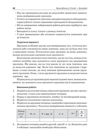 68 Уроки фізики у 10 класі • Динаміка 
• Під час проведення дослідів не допускайте граничних навантажень вимірювальних приладів. 
• Стежте за справністю кріплень використовуваного обладнання, користуйтеся тільки справними приладами й обладнанням. 
• Після завершення лабораторної роботи ретельно приберіть своє робоче місце. 
• Виходити із класу тільки з дозволу вчителя. 
• У разі травмування або поганого самопочуття повідомте про це вчителя. 
Теоретичні відомості 
Пружина особливо зручна для вимірювання сил, оскільки розтягнута (або стиснена) на певну довжину, вона діє на будь-яке тіло з однаковою силою. Розтягуючи одну пружину на різну довжину, можна дістати різні значення сили пружності. 
Коли відомо значення сили тяжіння, що діє на тіло, можна установити потрібну нам залежність сили пружності від видовження пружини. Ми знаємо, що на тіло масою m діє сила тяжіння, яка за модулем дорівнює mg. Коли тіло підвішене до пружини і перебуває в стані спокою, ця сила тяжіння зрівноважена силою пружності пружини. Отже, і сила пружності пружини за модулем також дорівнює mg. 
Підвішуючи до пружини різні вантажі відомої маси, можна встановити, як залежить сила пружності пружини від її видовження. 
Виконання роботи 
1. Закріпіть на штативі кінець спіральної пружини, що має стрілку- показчик і гачок для підвішування тягарців. 
2. Поряд із пружиною встановіть лінійку чи міліметровий папір. 
3. Відмітьте положення стрілки-показчика. 
4. Підвісьте до пружини тягарець і виміряйте спричинене ним видовження пружини x. Результат вимірювання запишіть у таблицю: 
Номер досліду 
m, кг 
F 
mg=, Н 
x, м 
k 
Fx=, 
5. До першого тягарця додайте другий, третій і т. ін. Запишіть дані в таблицю і виконайте необхідні обчислення.  