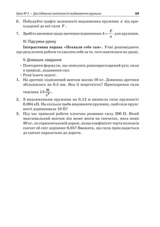 Урок № 3 • Дослідження залежності видовження пружини 69 
6. Побудуйте графік залежності видовження пружини x від прикладеної до неї сили F. 
7. Зробіть висновок щодо значення відношення kFx= для пружини. 
ІV. Підсумки уроку 
Інтерактивна вправа «Похвали себе сам». Учні розповідають про результати роботи та хвалять себе за те, чого навчилися на уроці. 
V. Домашнє завдання 
• Повторити формули, що описують рівноприскорений рух; сили в природі, додавання сил. 
• Розв’язати задачі. 
1. На дротині підвішений вантаж масою 10 кг. Довжина дротини збільшилась на 0,5 мм. Яка її жорсткість? Прискорення сили тяжіння . 
2. З видовженням пружини на 0,12 м виникла сила пружності 0,004 кН. На скільки треба видовжити пружину, щоб сила пружності дорівнювала 10 Н? 
3. Під час тривалої роботи хлопчик розвиває силу 200 Н. Який максимальний вантаж він може везти на санчатах, маса яких 30 кг, по горизонтальній дорозі, якщо коефіцієнт тертя полозків санчат об сніг дорівнює 0,05? Вважати, що сила прикладається до санчат паралельно до дороги.  