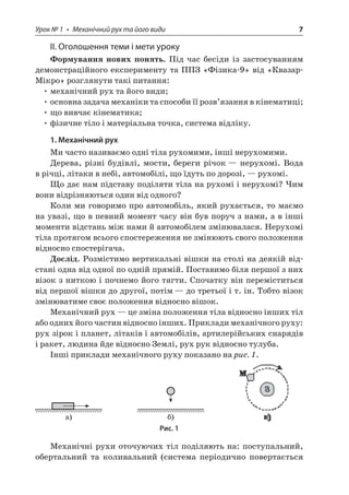 Урок № 1 • Механічний рух та його види 7 
ІІ. Оголошення теми і мети уроку 
Формування нових понять. Під час бесіди із застосуванням демонстраційного експерименту та ППЗ «Фізика‑9» від «Квазар- Мікро» розглянути такі питання: 
• механічний рух та його види; 
• основна задача механіки та способи її розв’язання в кінематиці; 
• що вивчає кінематика; 
• фізичне тіло і матеріальна точка, система відліку. 
1. Механічний рух 
Ми часто називаємо одні тіла рухомими, інші нерухомими. 
Дерева, різні будівлі, мости, береги річок — нерухомі. Вода в річці, літаки в небі, автомобілі, що їдуть по дорозі, — рухомі. 
Що дає нам підставу поділяти тіла на рухомі і нерухомі? Чим вони відрізняються один від одного? 
Коли ми говоримо про автомобіль, який рухається, то маємо на увазі, що в певний момент часу він був поруч з нами, а в інші моменти відстань між нами й автомобілем змінювалася. Нерухомі тіла протягом всього спостереження не змінюють свого положення відносно спостерігача. 
Дослід. Розмістимо вертикальні вішки на столі на деякій відстані одна від одної по одній прямій. Поставимо біля першої з них візок з ниткою і почнемо його тягти. Спочатку він переміститься від першої вішки до другої, потім — до третьої і т. ін. Тобто візок змінюватиме своє положення відносно вішок. 
Механічний рух — це зміна положення тіла відносно інших тіл або одних його частин відносно інших. Приклади механічного руху: рух зірок і планет, літаків і автомобілів, артилерійських снарядів і ракет, людина йде відносно Землі, рух рук відносно тулуба. 
Інші приклади механічного руху показано на рис. 1. 
) ) 
Рис. 1 
Механічні рухи оточуючих тіл поділяють на: поступальний, обертальний та коливальний (система періодично повертається  