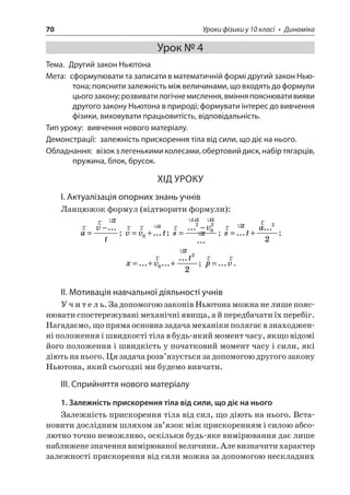 70 Уроки фізики у 10 класі • Динаміка 
Урок № 4 
Тема. Другий закон Ньютона 
Мета: сформулювати та записати в математичній формі другий закон Ньютона; пояснити залежність між величинами, що входять до формули цього закону; розвивати логічне мислення, вміння пояснювати вияви другого закону Ньютона в природі; формувати інтерес до вивчення фізики, виховувати працьовитість, відповідальність. 
Тип уроку: вивчення нового матеріалу. 
Демонстрації: залежність прискорення тіла від сили, що діє на нього. 
Обладнання: візок з легенькими колесами, обертовий диск, набір тягарців, пружина, блок, брусок. 
ХІД УРОКУ 
І. Актуалізація опорних знань учнів 
Ланцюжок формул (відтворити формули): 
r 
ruruavt=−... ; rruruvvt=+0...; ruruuuruurusv= −... ... 202; rurursta=+... ...22; 
x 
vt=++...... ...ruru022; rrpv=.... 
ІІ. Мотивація навчальної діяльності учнів 
Учитель. За допомогою законів Ньютона можна не лише пояснювати спостережувані механічні явища, а й передбачати їх перебіг. Нагадаємо, що пряма основна задача механіки полягає в знаходженні положення і швидкості тіла в будь-який момент часу, якщо відомі його положення і швидкість у початковий момент часу і сили, які діють на нього. Ця задача розв’язується за допомогою другого закону Ньютона, який сьогодні ми будемо вивчати. 
ІІІ. Сприйняття нового матеріалу 
1. Залежність прискорення тіла від сили, що діє на нього 
Залежність прискорення тіла від сил, що діють на нього. Встановити дослідним шляхом зв’язок між прискоренням і силою абсолютно точно неможливо, оскільки будь-яке вимірювання дає лише наближене значення вимірюваної величини. Але визначити характер залежності прискорення від сили можна за допомогою нескладних 
 