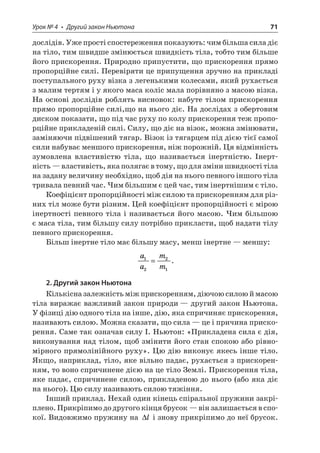 Урок № 4 • Другий закон Ньютона 71 
дослідів. Уже прості спостереження показують: чим більша сила діє на тіло, тим швидше змінюється швидкість тіла, тобто тим більше його прискорення. Природно припустити, що прискорення прямо пропорційне силі. Перевіряти це припущення зручно на прикладі поступального руху візка з легенькими колесами, який рухається з малим тертям і у якого маса коліс мала порівняно з масою візка. На основі дослідів роблять висновок: набуте тілом прискорення прямо пропорційне силі,що на нього діє. На дослідах з обертовим диском показати, що під час руху по колу прискорення теж пропорційне прикладеній силі. Силу, що діє на візок, можна змінювати, заміняючи підвішений тягар. Візок із тягарцем під дією тієї самої сили набуває меншого прискорення, ніж порожній. Ця відмінність зумовлена властивістю тіла, що називається інертністю. Інертність — властивість, яка полягає в тому, що для зміни швидкості тіла на задану величину необхідно, щоб дія на нього певного іншого тіла тривала певний час. Чим більшим є цей час, тим інертнішим є тіло. 
Коефіцієнт пропорційності між силою та прискоренням для різних тіл може бути різним. Цей коефіцієнт пропорційності є мірою інертності певного тіла і називається його масою. Чим більшою є маса тіла, тим більшу силу потрібно прикласти, щоб надати тілу певного прискорення. 
Більш інертне тіло має більшу масу, менш інертне — меншу: 
a 
amm1221=. 
2. Другий закон Ньютона 
Кількісна залежність між прискоренням, діючою силою й масою тіла виражає важливий закон природи — другий закон Ньютона. У фізиці дію одного тіла на інше, дію, яка спричиняє прискорення, називають силою. Можна сказати, що сила — це і причина прискорення. Саме так означав силу І. Ньютон: «Прикладена сила є дія, виконування над тілом, щоб змінити його стан спокою або рівномірного прямолінійного руху». Цю дію виконує якесь інше тіло. Якщо, наприклад, тіло, яке вільно падає, рухається з прискоренням, то воно спричинене дією на це тіло Землі. Прискорення тіла, яке падає, спричинене силою, прикладеною до нього (або яка діє на нього). Цю силу називають силою тяжіння. 
Інший приклад. Нехай один кінець спіральної пружини закріплено. Прикріпимо до другого кінця брусок — він залишається в спокої. Видовжимо пружину на l і знову прикріпимо до неї брусок.  